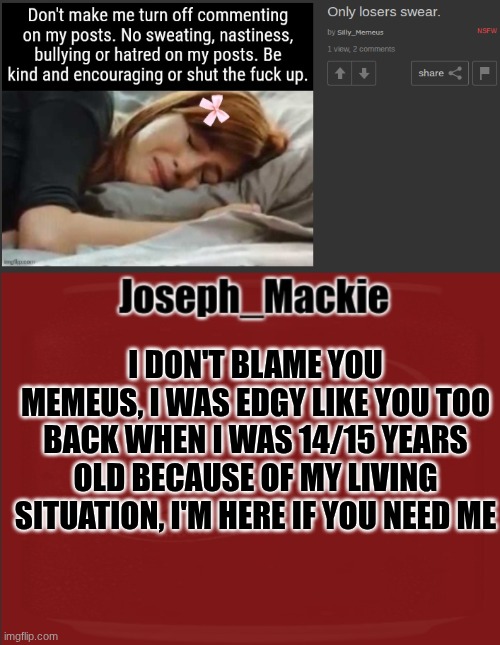 Can someone post this is MSMG? | I DON'T BLAME YOU MEMEUS, I WAS EDGY LIKE YOU TOO BACK WHEN I WAS 14/15 YEARS OLD BECAUSE OF MY LIVING SITUATION, I'M HERE IF YOU NEED ME | image tagged in joseph_mackie template | made w/ Imgflip meme maker