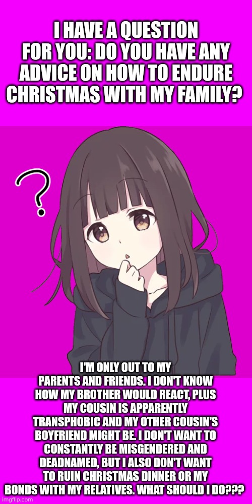 Asking for advice on how to endure Christmas with my family (partially transphobic, I'm not out to a lot of my relatives) | I HAVE A QUESTION FOR YOU: DO YOU HAVE ANY ADVICE ON HOW TO ENDURE CHRISTMAS WITH MY FAMILY? I'M ONLY OUT TO MY PARENTS AND FRIENDS. I DON'T KNOW HOW MY BROTHER WOULD REACT, PLUS MY COUSIN IS APPARENTLY TRANSPHOBIC AND MY OTHER COUSIN'S BOYFRIEND MIGHT BE. I DON'T WANT TO CONSTANTLY BE MISGENDERED AND DEADNAMED, BUT I ALSO DON'T WANT TO RUIN CHRISTMAS DINNER OR MY BONDS WITH MY RELATIVES. WHAT SHOULD I DO??? | image tagged in menhera-chan wants to questions,advice | made w/ Imgflip meme maker