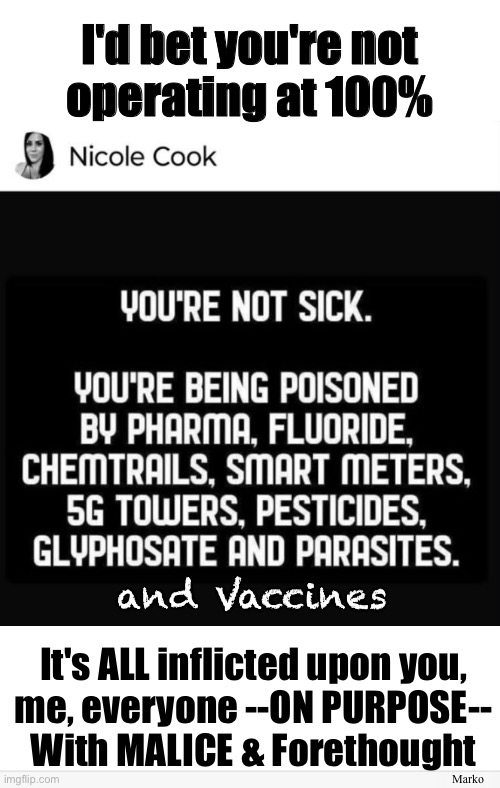 Are You Pi$$ed Yet? | I'd bet you're not
operating at 100%; and Vaccines; Marko; It's ALL inflicted upon you,
me, everyone --ON PURPOSE--
With MALICE & Forethought | image tagged in memes,diabolical evil masterminds want to rule u,they make u sick weak n dependent,then they have their way with you | made w/ Imgflip meme maker