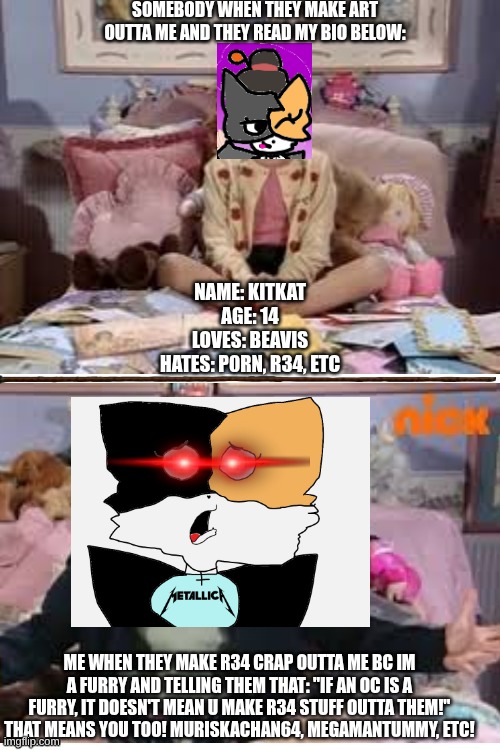 Please follow the bio's rules. [TO ANYONE WHO IS MAKING FANART OUTTA ME, ITS OK IF I DONT ;3] | SOMEBODY WHEN THEY MAKE ART OUTTA ME AND THEY READ MY BIO BELOW:; NAME: KITKAT
AGE: 14
LOVES: BEAVIS
HATES: P0RN, R34, ETC; ME WHEN THEY MAKE R34 CRAP OUTTA ME BC IM A FURRY AND TELLING THEM THAT: "IF AN OC IS A FURRY, IT DOESN'T MEAN U MAKE R34 STUFF OUTTA THEM!" THAT MEANS YOU TOO! MURISKACHAN64, MEGAMANTUMMY, ETC! | image tagged in ask ashley calm and tweaking out,fanart,furry memes | made w/ Imgflip meme maker