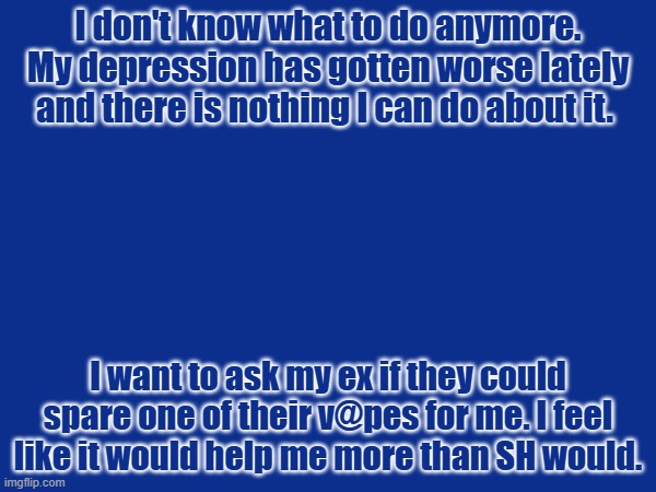 I don't know what to do anymore. My depression has gotten worse lately and there is nothing I can do about it. I want to ask my ex if they could spare one of their v@pes for me. I feel like it would help me more than SH would. | made w/ Imgflip meme maker