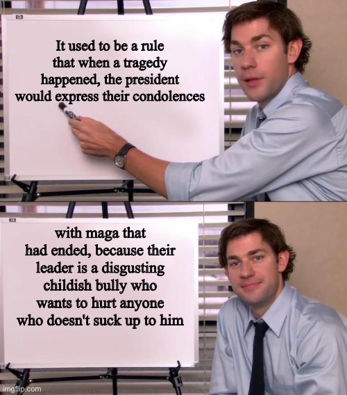 pedotrump has brought out the worst people | It used to be a rule that when a tragedy happened, the president would express their condolences; with maga that had ended, because their leader is a disgusting childish bully who wants to hurt anyone who doesn't suck up to him | image tagged in jim halpert explains | made w/ Imgflip meme maker