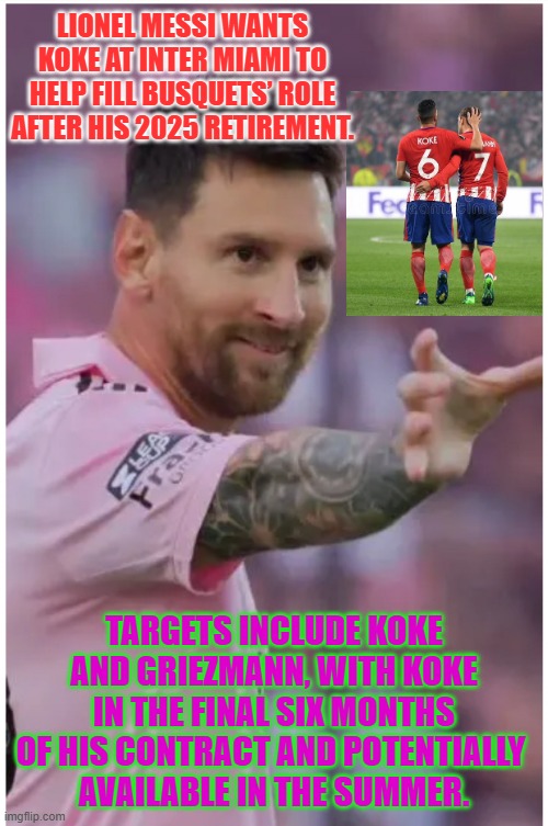 Lionel Messi wants Koke & Griezmann at Inter Miami | LIONEL MESSI WANTS KOKE AT INTER MIAMI TO HELP FILL BUSQUETS’ ROLE AFTER HIS 2025 RETIREMENT. TARGETS INCLUDE KOKE AND GRIEZMANN, WITH KOKE IN THE FINAL SIX MONTHS OF HIS CONTRACT AND POTENTIALLY 
AVAILABLE IN THE SUMMER. | image tagged in messi hold my beer,messi,griezmann,inter miami,soccer | made w/ Imgflip meme maker