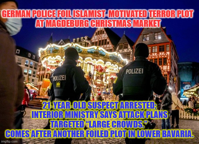 Again again again, Islamists can't stop attacking the West. Not just the Jews but literally everybody else | GERMAN POLICE FOIL ISLAMIST‑MOTIVATED TERROR PLOT 
AT MAGDEBURG CHRISTMAS MARKET; 21‑YEAR‑OLD SUSPECT ARRESTED; INTERIOR MINISTRY SAYS ATTACK PLANS TARGETED “LARGE CROWDS.” 
COMES AFTER ANOTHER FOILED PLOT IN LOWER BAVARIA. | image tagged in christmas,islamic terrorism,germany,western civilization,national security | made w/ Imgflip meme maker
