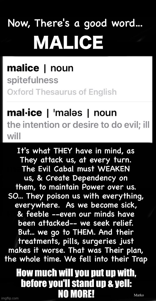 Stand, or Slave, Together | Now, There's a good word... MALICE; It's what THEY have in mind, as
They attack us, at every turn.
The Evil Cabal must WEAKEN
us, & Create Dependency on
them, to maintain Power over us.
SO... They poison us with everything,
everywhere.  As we become sick,
& feeble --even our minds have
been attacked-- we seek relief.
But... we go to THEM. And their
treatments, pills, surgeries just
makes it worse. That was Their plan,
the whole time. We fell into their Trap; Marko; How much will you put up with,
before you'll stand up & yell:
NO MORE! | image tagged in memes,evil never sleeps,evil is scheming against you right now,gonna roll over n give up,or stand n fight this shit | made w/ Imgflip meme maker