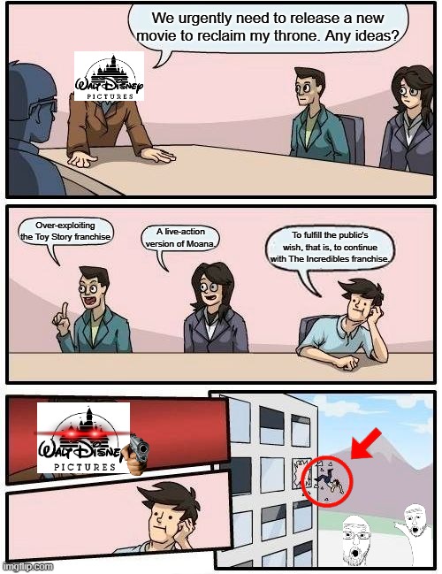 The reality? | We urgently need to release a new movie to reclaim my throne. Any ideas? Over-exploiting the Toy Story franchise; A live-action version of Moana. To fulfill the public's wish, that is, to continue with The Incredibles franchise. | image tagged in memes,boardroom meeting suggestion,movie,disney,reality | made w/ Imgflip meme maker