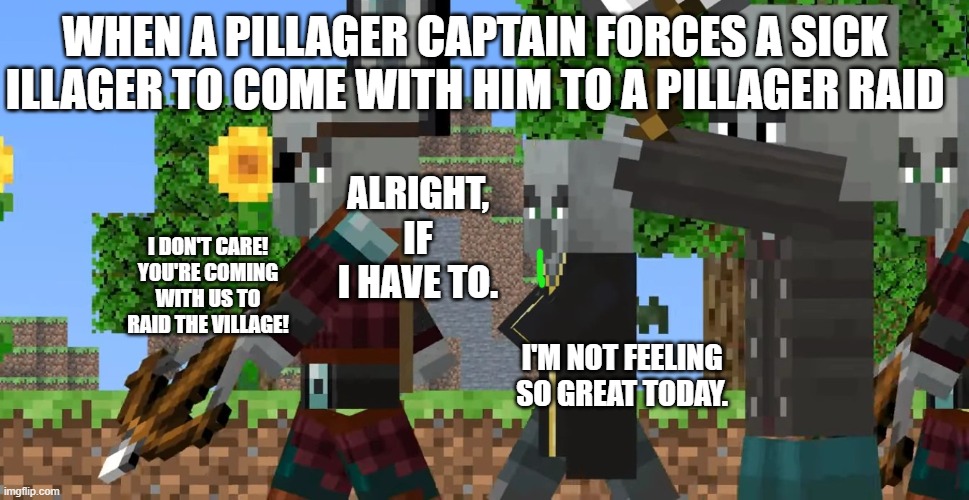 Funny Minecraft meme. To all the kids who are sick but are still forced to go to school, I'm sorry, and get well soon. | WHEN A PILLAGER CAPTAIN FORCES A SICK ILLAGER TO COME WITH HIM TO A PILLAGER RAID; ALRIGHT, IF I HAVE TO. I DON'T CARE! YOU'RE COMING WITH US TO RAID THE VILLAGE! I'M NOT FEELING SO GREAT TODAY. | image tagged in pillager patrol | made w/ Imgflip meme maker