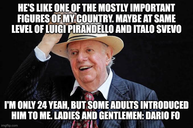 Dario Fo | HE'S LIKE ONE OF THE MOSTLY IMPORTANT FIGURES OF MY COUNTRY. MAYBE AT SAME LEVEL OF LUIGI PIRANDELLO AND ITALO SVEVO; I'M ONLY 24 YEAH, BUT SOME ADULTS INTRODUCED HIM TO ME. LADIES AND GENTLEMEN: DARIO FO | image tagged in dario fo | made w/ Imgflip meme maker