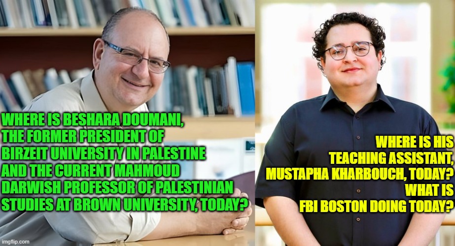 Where and what are they doing today?:  BESHARA DOUMANI + MUSTAPHA KHARBOUCH + FBI? | WHERE IS HIS TEACHING ASSISTANT, MUSTAPHA KHARBOUCH, TODAY?
WHAT IS FBI BOSTON DOING TODAY? WHERE IS BESHARA DOUMANI, THE FORMER PRESIDENT OF BIRZEIT UNIVERSITY IN PALESTINE AND THE CURRENT MAHMOUD DARWISH PROFESSOR OF PALESTINIAN STUDIES AT BROWN UNIVERSITY, TODAY? | image tagged in brown university,islamic terrorism,providencepd,national security,cover up,incompetence | made w/ Imgflip meme maker