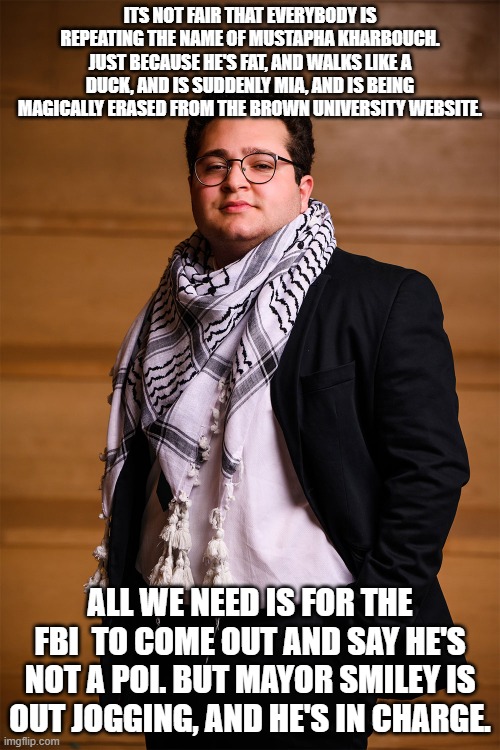 Mustapha Kharbouch | ITS NOT FAIR THAT EVERYBODY IS REPEATING THE NAME OF MUSTAPHA KHARBOUCH. JUST BECAUSE HE'S FAT, AND WALKS LIKE A DUCK, AND IS SUDDENLY MIA, AND IS BEING MAGICALLY ERASED FROM THE BROWN UNIVERSITY WEBSITE. ALL WE NEED IS FOR THE FBI  TO COME OUT AND SAY HE'S NOT A POI. BUT MAYOR SMILEY IS OUT JOGGING, AND HE'S IN CHARGE. | image tagged in brown university,islamic terrorism,incompetence,cover up | made w/ Imgflip meme maker