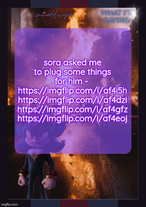 immaddoxyou shadow temp | sora asked me to plug some things for him - 
https://imgflip.com/i/af4i5h
https://imgflip.com/i/af4dzi
https://imgflip.com/i/af4gfz
https://imgflip.com/i/af4eoj | image tagged in immaddoxyou shadow temp | made w/ Imgflip meme maker