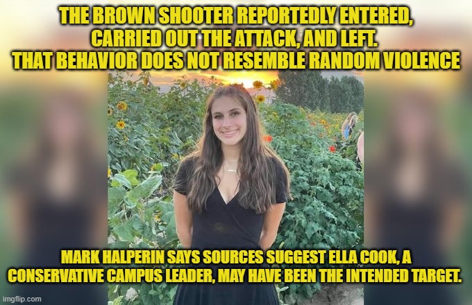 Brown University shooting was not a random attack | THE BROWN SHOOTER REPORTEDLY ENTERED, CARRIED OUT THE ATTACK, AND LEFT. 
THAT BEHAVIOR DOES NOT RESEMBLE RANDOM VIOLENCE; MARK HALPERIN SAYS SOURCES SUGGEST ELLA COOK, A CONSERVATIVE CAMPUS LEADER, MAY HAVE BEEN THE INTENDED TARGET. | image tagged in brown university,incompetence,cover up,islamic terrorism,shooting,national security | made w/ Imgflip meme maker
