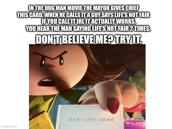 Life's not fair | IN THE DOG MAN MOVIE THE MAYOR GIVES CHIEF THIS CARD, WHEN HE CALLS IT A GUY SAYS LIFE'S NOT FAIR; IF YOU CALL IT IRL IT ACTUALLY WORKS, YOU HEAR THE MAN SAYING LIFE'S NOT FAIR 2 TIMES. DON'T BELIEVE ME? TRY IT. | image tagged in fun | made w/ Imgflip meme maker