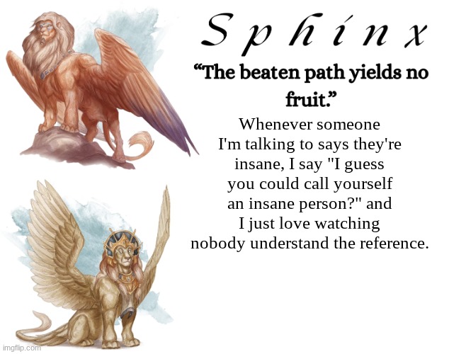 Spinx (aka erocitnaM) | Whenever someone I'm talking to says they're insane, I say "I guess you could call yourself an insane person?" and I just love watching nobody understand the reference. | image tagged in spinx aka erocitnam | made w/ Imgflip meme maker