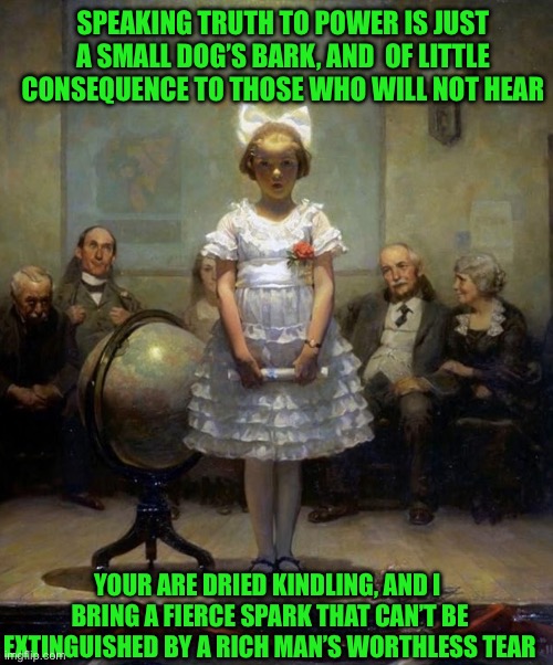 SPEAKING TRUTH TO POWER IS JUST A SMALL DOG’S BARK, AND  OF LITTLE CONSEQUENCE TO THOSE WHO WILL NOT HEAR; YOUR ARE DRIED KINDLING, AND I  BRING A FIERCE SPARK THAT CAN’T BE EXTINGUISHED BY A RICH MAN’S WORTHLESS TEAR | image tagged in norman rockwell | made w/ Imgflip meme maker