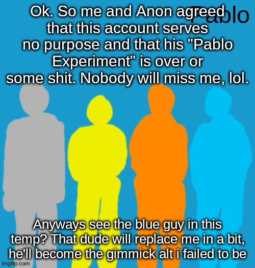 Pabloeezer | Ok. So me and Anon agreed that this account serves no purpose and that his "Pablo Experiment" is over or some shit. Nobody will miss me, lol. Anyways see the blue guy in this temp? That dude will replace me in a bit, he'll become the gimmick alt i failed to be | image tagged in pabloeezer | made w/ Imgflip meme maker