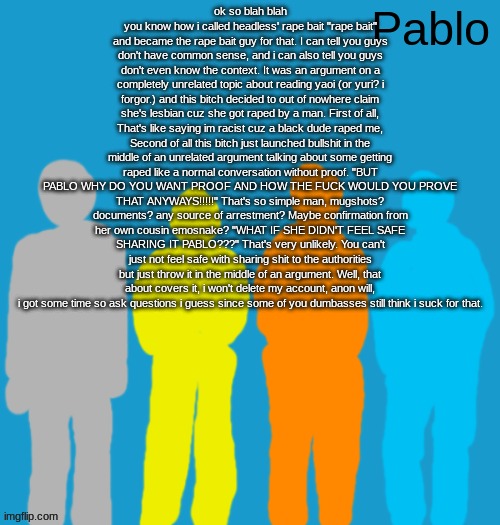 Pabloeezer | ok so blah blah you know how i called headless' rape bait "rape bait" and became the rape bait guy for that. I can tell you guys don't have common sense, and i can also tell you guys don't even know the context. It was an argument on a completely unrelated topic about reading yaoi (or yuri? i forgor.) and this bitch decided to out of nowhere claim she's lesbian cuz she got raped by a man. First of all, That's like saying im racist cuz a black dude raped me, Second of all this bitch just launched bullshit in the middle of an unrelated argument talking about some getting raped like a normal conversation without proof. "BUT PABLO WHY DO YOU WANT PROOF AND HOW THE FUCK WOULD YOU PROVE THAT ANYWAYS!!!!!" That's so simple man, mugshots? documents? any source of arrestment? Maybe confirmation from her own cousin emosnake? "WHAT IF SHE DIDN'T FEEL SAFE SHARING IT PABLO???" That's very unlikely. You can't just not feel safe with sharing shit to the authorities but just throw it in the middle of an argument. Well, that about covers it, i won't delete my account, anon will, i got some time so ask questions i guess since some of you dumbasses still think i suck for that. | image tagged in pabloeezer | made w/ Imgflip meme maker
