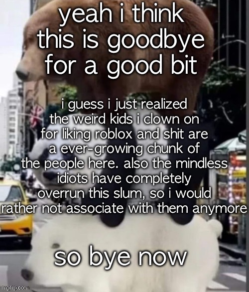 may most of y'all's l's be many and y'all's bitches fee | yeah i think this is goodbye for a good bit; i guess i just realized the weird kids i clown on for liking roblox and shit are
a ever-growing chunk of the people here. also the mindless idiots have completely overrun this slum, so i would rather not associate with them anymore; so bye now | image tagged in we bare bears real | made w/ Imgflip meme maker