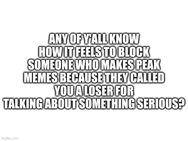 *cough*mewotenna*cough* | ANY OF Y'ALL KNOW HOW IT FEELS TO BLOCK SOMEONE WHO MAKES PEAK MEMES BECAUSE THEY CALLED YOU A LOSER FOR TALKING ABOUT SOMETHING SERIOUS? | made w/ Imgflip meme maker
