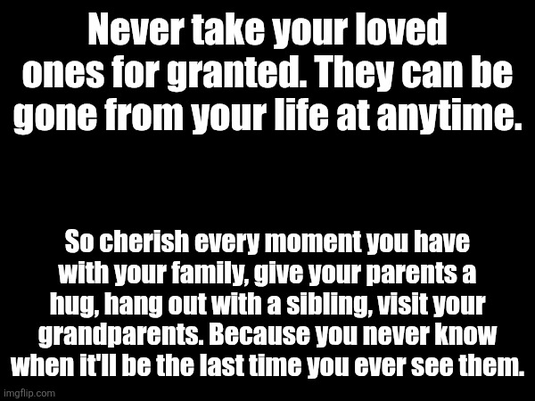 Never take your loved ones for granted. They can be gone from your life at anytime. So cherish every moment you have with your family, give your parents a hug, hang out with a sibling, visit your grandparents. Because you never know when it'll be the last time you ever see them. | made w/ Imgflip meme maker