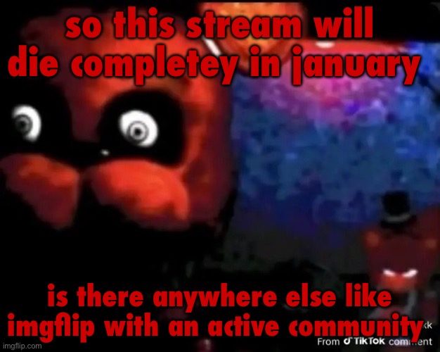 if not then i think we’re just done. msmgsite is too far away and idk how many people will last long enough for it | so this stream will die completey in january; is there anywhere else like imgflip with an active community | image tagged in freddy fivebear | made w/ Imgflip meme maker