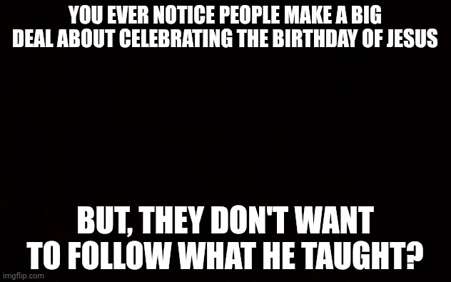 BLACK PAGE | YOU EVER NOTICE PEOPLE MAKE A BIG DEAL ABOUT CELEBRATING THE BIRTHDAY OF JESUS; BUT, THEY DON'T WANT TO FOLLOW WHAT HE TAUGHT? | image tagged in black page | made w/ Imgflip meme maker