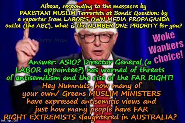 Oz PM Albanese on Bondi terrorist massacre, issues, the RISE OF THE FAR RIGHT! | Albozo, responding to the massacre by PAKISTANI MUSLIM Terrorists at Bondi! Question: by a reporter from LABOR'S OWN MEDIA PROPAGANDA outlet (the ABC), what is the NUMBER ONE PRIORITY for you? Woke Wankers choice! Yarra Man; Answer: ASIO? Director General (a LABOR appointee?) has warned of threats of antisemitism and the rise of the FAR RIGHT! Hey Numnuts, how many of your own/ Greens MUSLIM MINISTERS have expressed antisemitic views and just how many people have FAR RIGHT EXTREMISTS slaughtered in AUSTRALIA? | image tagged in self gratification by proxy woke,muslim terrorism,australian labor uik labour far left,antisemitism,insanity | made w/ Imgflip meme maker