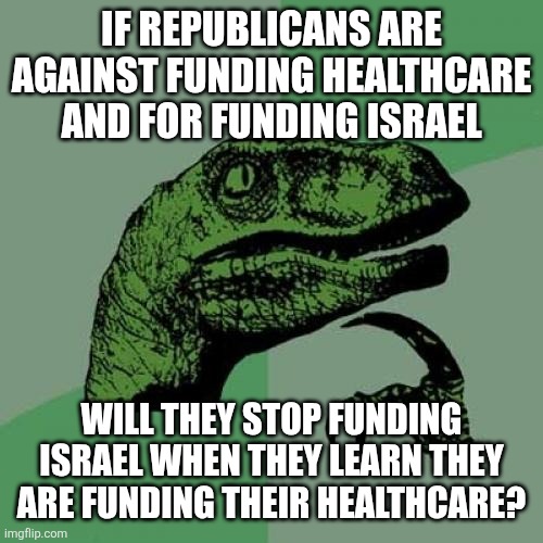 Will conservatives stop funding Israel when they learn the foreign aid funds a healthcare system? | IF REPUBLICANS ARE AGAINST FUNDING HEALTHCARE AND FOR FUNDING ISRAEL; WILL THEY STOP FUNDING ISRAEL WHEN THEY LEARN THEY ARE FUNDING THEIR HEALTHCARE? | image tagged in memes,philosoraptor,israel,healthcare,conservative logic,conservative hypocrisy | made w/ Imgflip meme maker