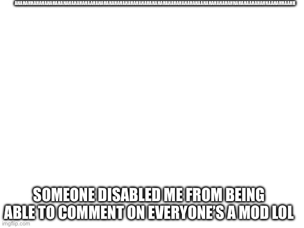 Ahahahahahahahahahahahahahahahahaahahahahahahaha | AHAHAHHAHAHAHAHAHAHAHAHAHAHAAHAHAHAHAHAHAHAHAHAHAHAHAHAHAHAHAHAHAHAHAAHAHAHAHAHAHHAHAHAAHAHAHHAAHAHHAAHH; SOMEONE DISABLED ME FROM BEING ABLE TO COMMENT ON EVERYONE’S A MOD LOL | image tagged in ahahahahaah | made w/ Imgflip meme maker