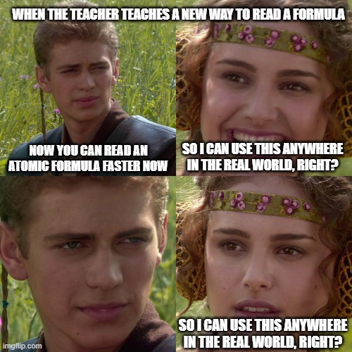 When the teacher teaches a new way to read a formula | WHEN THE TEACHER TEACHES A NEW WAY TO READ A FORMULA; NOW YOU CAN READ AN ATOMIC FORMULA FASTER NOW; SO I CAN USE THIS ANYWHERE IN THE REAL WORLD, RIGHT? SO I CAN USE THIS ANYWHERE IN THE REAL WORLD, RIGHT? | image tagged in anakin padme 4 panel | made w/ Imgflip meme maker