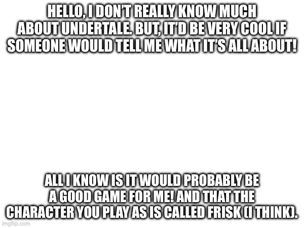 You people seem like an awesome community. | HELLO, I DON’T REALLY KNOW MUCH ABOUT UNDERTALE. BUT, IT’D BE VERY COOL IF SOMEONE WOULD TELL ME WHAT IT’S ALL ABOUT! ALL I KNOW IS IT WOULD PROBABLY BE A GOOD GAME FOR ME! AND THAT THE CHARACTER YOU PLAY AS IS CALLED FRISK (I THINK). | made w/ Imgflip meme maker
