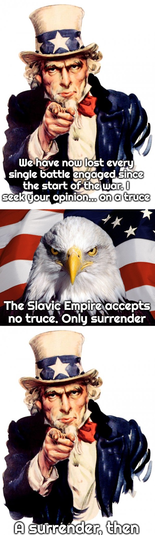 Slavic-American War | We have now lost every single battle engaged since the start of the war. I seek your opinion... on a truce; The Slavic Empire accepts no truce. Only surrender; A surrender, then | image tagged in memes,uncle sam,freedom eagle,slavic-american war | made w/ Imgflip meme maker