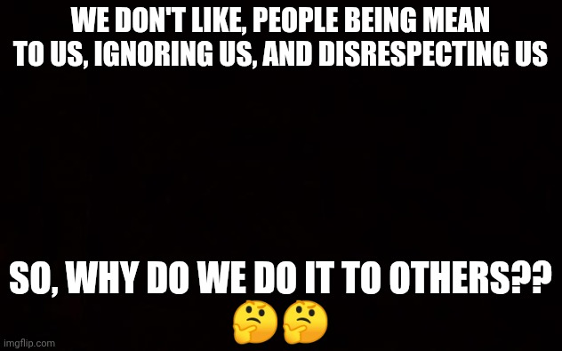 BLACK PAGE | WE DON'T LIKE, PEOPLE BEING MEAN TO US, IGNORING US, AND DISRESPECTING US; SO, WHY DO WE DO IT TO OTHERS??
🤔🤔 | image tagged in black page | made w/ Imgflip meme maker