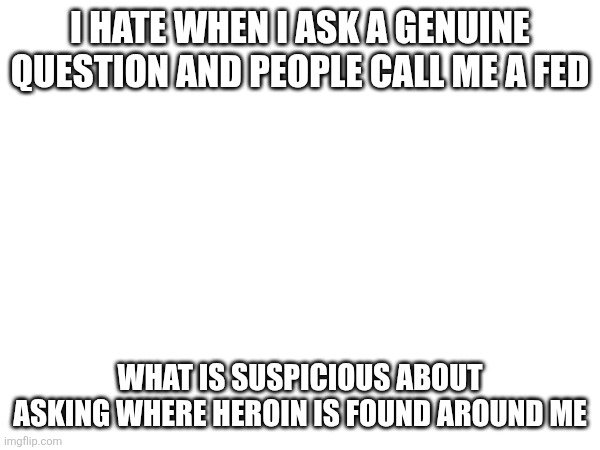 I HATE WHEN I ASK A GENUINE QUESTION AND PEOPLE CALL ME A FED; WHAT IS SUSPICIOUS ABOUT ASKING WHERE HEROIN IS FOUND AROUND ME | made w/ Imgflip meme maker