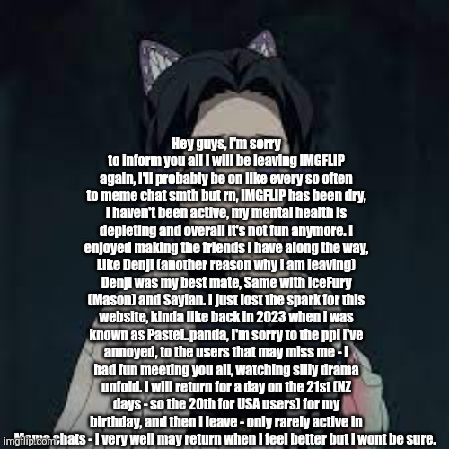 Bye guys | Hey guys, I'm sorry to inform you all I will be leaving IMGFLIP again, I'll probably be on like every so often to meme chat smth but rn, IMGFLIP has been dry, I haven't been active, my mental health is depleting and overall it's not fun anymore. I enjoyed making the friends I have along the way, Like Denji (another reason why I am leaving) Denji was my best mate, Same with IceFury (Mason) and Sayian. I just lost the spark for this website, kinda like back in 2023 when I was known as Pastel..panda, I'm sorry to the ppl I've annoyed, to the users that may miss me - I had fun meeting you all, watching silly drama unfold. I will return for a day on the 21st (NZ days - so the 20th for USA users) for my birthday, and then I leave - only rarely active in Meme chats - I very well may return when I feel better but I wont be sure. | image tagged in wait u have a point | made w/ Imgflip meme maker