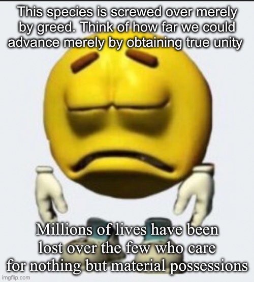 Sad emoji | This species is screwed over merely by greed. Think of how far we could advance merely by obtaining true unity; Millions of lives have been lost over the few who care for nothing but material possessions | image tagged in sad emoji | made w/ Imgflip meme maker