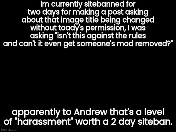 im currently sitebanned for two days for making a post asking about that image title being changed without toady's permission, I was asking "isn't this against the rules and can't it even get someone's mod removed?"; apparently to Andrew that's a level of "harassment" worth a 2 day siteban. | image tagged in ask toady what post i'm talking about,i can't link it cuz i'm comment banned | made w/ Imgflip meme maker