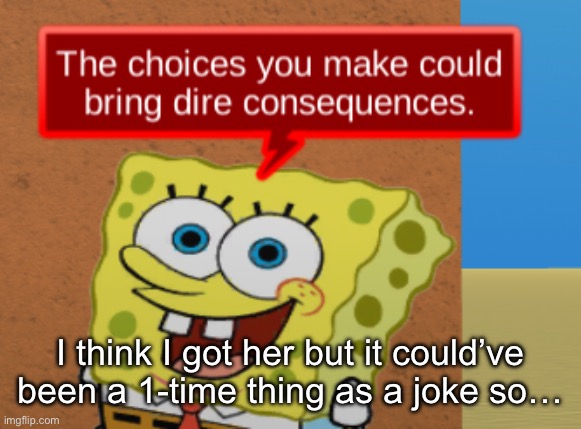 the choices you make could bring dire consequences | I think I got her but it could’ve been a 1-time thing as a joke so… | image tagged in the choices you make could bring dire consequences | made w/ Imgflip meme maker