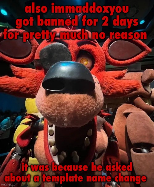 foxy jumpscare | also immaddoxyou got banned for 2 days for pretty much no reason; it was because he asked about a template name change | image tagged in foxy jumpscare | made w/ Imgflip meme maker