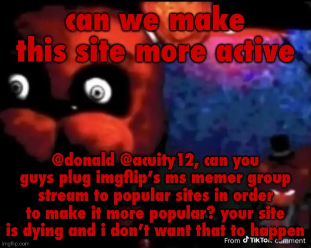 freddy fivebear | can we make this site more active; @donald @acuity12, can you guys plug imgflip’s ms memer group stream to popular sites in order to make it more popular? your site is dying and i don’t want that to happen | image tagged in freddy fivebear | made w/ Imgflip meme maker