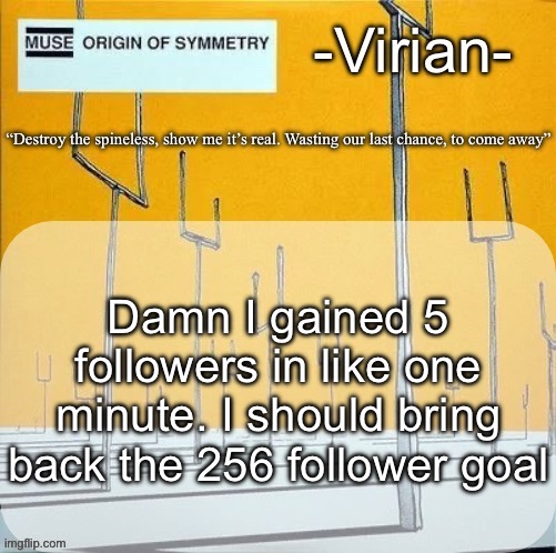 Absolutely PLEAD in every stream here | Damn I gained 5 followers in like one minute. I should bring back the 256 follower goal | image tagged in virian muse announcement temp | made w/ Imgflip meme maker