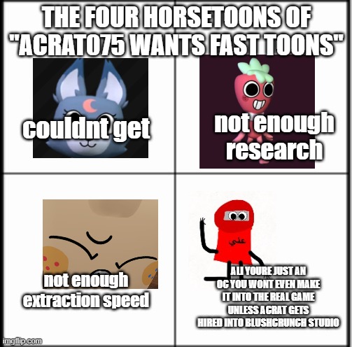 The only reason i want fast movement speed toons is bc i always play as rodger :P | THE FOUR HORSETOONS OF "ACRAT075 WANTS FAST TOONS"; not enough research; couldnt get; ALI YOURE JUST AN OC YOU WONT EVEN MAKE IT INTO THE REAL GAME UNLESS ACRAT GETS HIRED INTO BLUSHCRUNCH STUDIO; not enough extraction speed | image tagged in table chart | made w/ Imgflip meme maker