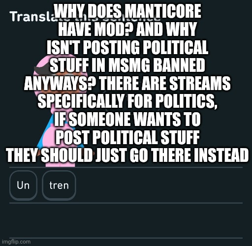 This is not harassment, I'm just curious as to why it's allowed | WHY DOES MANTICORE HAVE MOD? AND WHY ISN'T POSTING POLITICAL STUFF IN MSMG BANNED ANYWAYS? THERE ARE STREAMS SPECIFICALLY FOR POLITICS, IF SOMEONE WANTS TO POST POLITICAL STUFF THEY SHOULD JUST GO THERE INSTEAD | image tagged in mod,abuse | made w/ Imgflip meme maker