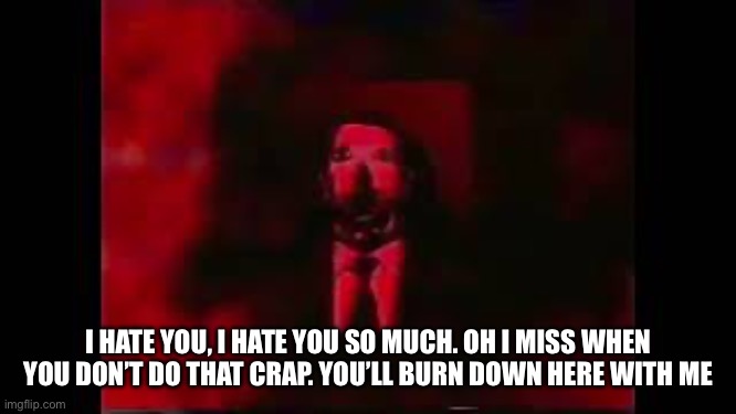 William Afton burning in hell | I HATE YOU, I HATE YOU SO MUCH. OH I MISS WHEN YOU DON’T DO THAT CRAP. YOU’LL BURN DOWN HERE WITH ME | image tagged in william afton burning in hell | made w/ Imgflip meme maker