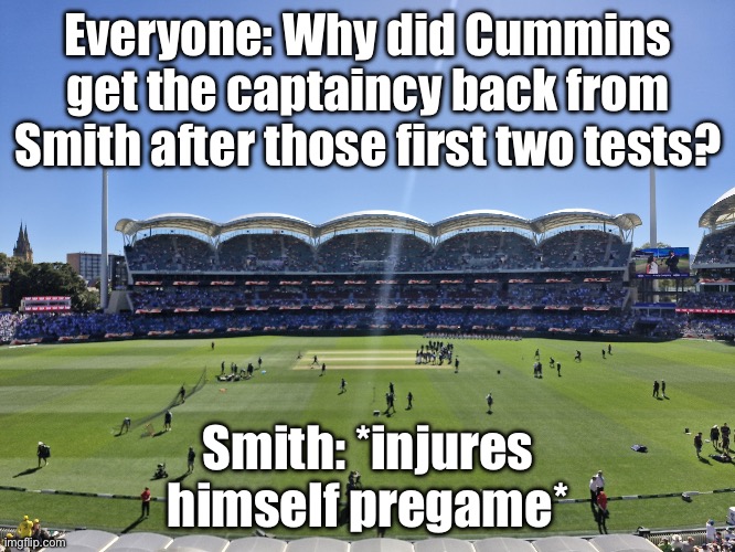 Everyone questioning why Cummins got the captaincy back from Smith after the first two tests | Everyone: Why did Cummins get the captaincy back from Smith after those first two tests? Smith: *injures himself pregame* | image tagged in cricket,injury,sports fans,sports,captain,meanwhile in australia | made w/ Imgflip meme maker