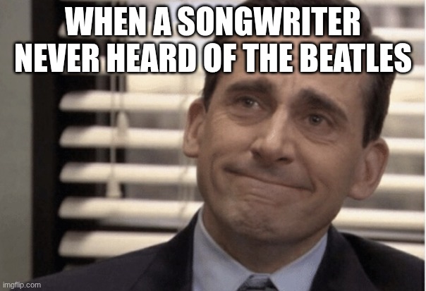 not ok | WHEN A SONGWRITER NEVER HEARD OF THE BEATLES | image tagged in proudness | made w/ Imgflip meme maker