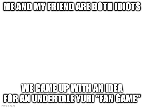 ME AND MY FRIEND ARE BOTH IDIOTS; WE CAME UP WITH AN IDEA FOR AN UNDERTALE YURI "FAN GAME" | made w/ Imgflip meme maker