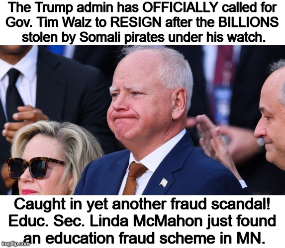 ENOUGH! | The Trump admin has OFFICIALLY called for 
Gov. Tim Walz to RESIGN after the BILLIONS 
stolen by Somali pirates under his watch. Caught in yet another fraud scandal! 
Educ. Sec. Linda McMahon just found 
an education fraud scheme in MN. | image tagged in tim walz,corruption,theft,taxpayer dollars,fraud,minnesota | made w/ Imgflip meme maker