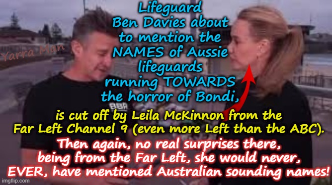 Kinda funny the way Far Left MSM reflect their Far Left political masters. | Lifeguard Ben Davies about to mention the NAMES of Aussie lifeguards running TOWARDS the horror of Bondi, Yarra Man; is cut off by Leila McKinnon from the Far Left Channel 9 (even more Left than the ABC). Then again, no real surprises there, being from the Far Left, she would never, EVER, have mentioned Australian sounding names! | image tagged in australian labor party greens teals commies,9 fairfax abc sbs guardian,liela mckinnon bondi,msnbc us abc cbs cnn,islam | made w/ Imgflip meme maker