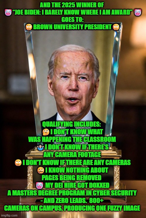 Brown University President  won the 2025 "Joe Biden: I Barely Know Where I Am Award” | AND THE 2025 WINNER OF  
🤡“JOE BIDEN: I BARELY KNOW WHERE I AM AWARD” 🤡
GOES TO: 
🙄BROWN UNIVERSITY PRESIDENT🙄; QUALIFYING INCLUDES: 
🤔I DON’T KNOW WHAT WAS HAPPENING THE CLASSROOM
🤷🏻‍♂️I DON’T KNOW IF THERE’S ANY CAMERA FOOTAGE
🙄I DON'T KNOW IF THERE ARE ANY CAMERAS
🥴I KNOW NOTHING ABOUT PAGES BEING REMOVED 
🤡 MY DEI HIRE GOT DOXXED
A MASTERS DEGREE PROGRAM IN CYBER SECURITY - AND ZERO LEADS.  800+ CAMERAS ON CAMPUS, PRODUCING ONE FUZZY IMAGE | image tagged in brown university,incompetence,shooting,providencepd | made w/ Imgflip meme maker